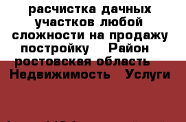 расчистка дачных участков любой сложности на продажу,постройку. › Район ­ ростовская область -  Недвижимость » Услуги   